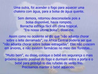 Uma outra, foi acender o fogo para aquecer uma                     chaleira com água, para a bolsa de água quente.Sem demora, retornou desconsolada pois a                          bolsa disponível, havia rompido.Borracha estraga fácil em clima tropical.                                "Era nossa última bolsa", disse-me.Assim como no ocidente se diz que "não adianta chorarsobre o leite derramado", na África Central poderia ser que     “não adianta chorar sobre bolsas estragadas”. Elas não crescem em árvores, e não existem farmácias no meio das florestas... "Muito bem", eu disse, coloque o bebê em segurança o mais próximo quanto possível do fogo e durmam entre a porta e o bebê para protegê-lo das rufadas de vento frio.                       Precisamos manter o bebê aquecido.  
