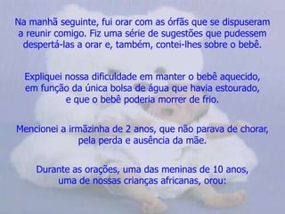Na manhã seguinte, fui orar com as órfãs que se dispuseram       a reunir comigo. Fiz uma série de sugestões que pudessem despertá-las a orar e, também, contei-lhes sobre o bebê.Expliquei nossa dificuldade em manter o bebê aquecido,           em função da única bolsa de água que havia estourado,              e que o bebê poderia morrer de frio.Mencionei a irmãzinha de 2 anos, que não parava de chorar,       pela perda e ausência da mãe. Durante as orações, uma das meninas de 10 anos,                      uma de nossas crianças africanas, orou: