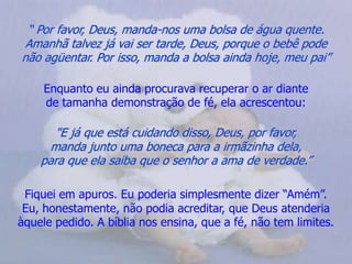 “ Por favor, Deus, manda-nos uma bolsa de água quente.            Amanhã talvez já vai ser tarde, Deus, porque o bebê pode       não agüentar. Por isso, manda a bolsa ainda hoje, meu pai”Enquanto eu ainda procurava recuperar o ar diante                   de tamanha demonstração de fé, ela acrescentou:"E já que está cuidando disso, Deus, por favor,                          manda junto uma boneca para a irmãzinha dela,                       para que ela saiba que o senhor a ama de verdade.”Fiquei em apuros. Eu poderia simplesmente dizer “Amém”.         Eu, honestamente, não podia acreditar, que Deus atenderia àquele pedido. A bíblia nos ensina, que a fé, não tem limites. 