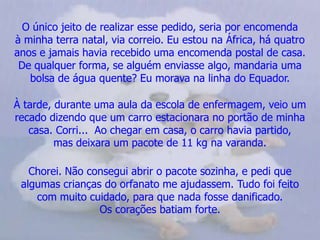 O único jeito de realizar esse pedido, seria por encomenda          à minha terra natal, via correio. Eu estou na África, há quatro anos e jamais havia recebido uma encomenda postal de casa.   De qualquer forma, se alguém enviasse algo, mandaria uma         bolsa de água quente? Eu morava na linha do Equador.À tarde, durante uma aula da escola de enfermagem, veio um recado dizendo que um carro estacionara no portão de minha casa. Corri...  Ao chegar em casa, o carro havia partido,          mas deixara um pacote de 11 kg na varanda.Chorei. Não consegui abrir o pacote sozinha, e pedi que       algumas crianças do orfanato me ajudassem. Tudo foi feito      com muito cuidado, para que nada fosse danificado.                 Os corações batiam forte.