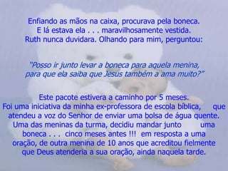 Enfiando as mãos na caixa, procurava pela boneca.                       E lá estava ela . . . maravilhosamente vestida.                           Ruth nunca duvidara. Olhando para mim, perguntou:“Posso ir junto levar a boneca para aquela menina,                     para que ela saiba que Jesus também a ama muito?”Este pacote estivera a caminho por 5 meses.                             Foi uma iniciativa da minha ex-professora de escola bíblica,     que atendeu a voz do Senhor de enviar uma bolsa de água quente. Uma das meninas da turma, decidiu mandar junto        uma boneca . . .  cinco meses antes !!!  em resposta a uma       oração, de outra menina de 10 anos que acreditou fielmente    que Deus atenderia a sua oração, ainda naquela tarde.