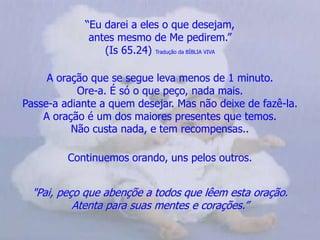 “Eu darei a eles o que desejam,                                                  antes mesmo de Me pedirem.”(Is 65.24) Tradução da BÍBLIA VIVAA oração que se segue leva menos de 1 minuto.Ore-a. É só o que peço, nada mais.                                        Passe-a adiante a quem desejar. Mas não deixe de fazê-la.          A oração é um dos maiores presentes que temos.                    Não custa nada, e tem recompensas..Continuemos orando, uns pelos outros."Pai, peço que abençõe a todos que lêem esta oração.          Atenta para suas mentes e corações.” 