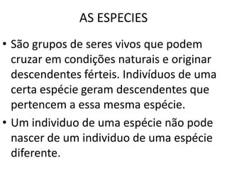 AS ESPECIESSão grupos de seres vivos que podem cruzar em condições naturais e originar descendentes férteis. Indivíduos de uma certa espécie geram descendentes que pertencem a essa mesma espécie. Um individuo de uma espécie não pode nascer de um individuo de uma espécie diferente.