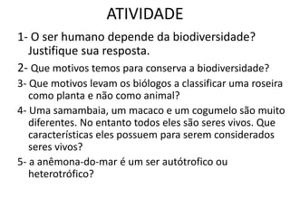 ATIVIDADE1- O ser humano depende da biodiversidade? Justifique sua resposta.2- Que motivos temos para conserva a biodiversidade?3- Que motivos levam os biólogos a classificar uma roseira como planta e não como animal?4- Uma samambaia, um macaco e um cogumelo são muito diferentes. No entanto todos eles são seres vivos. Que características eles possuem para serem considerados seres vivos?5- a anêmona-do-mar é um ser autótrofico ou heterotrófico?