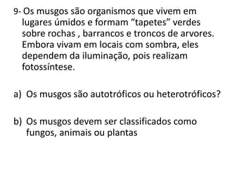 9- Os musgos são organismos que vivem em lugares úmidos e formam “tapetes” verdes sobre rochas , barrancos e troncos de arvores. Embora vivam em locais com sombra, eles dependem da iluminação, pois realizam fotossíntese.Os musgos são autotróficos ou heterotróficos?Os musgos devem ser classificados como fungos, animais ou plantas