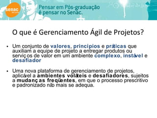 O que é Gerenciamento Ágil de Projetos? Um conjunto de  valores ,  princípios  e  práticas  que auxiliam a equipe de projeto a entregar produtos ou serviços de valor em um ambiente  complexo ,  instável  e  desafiador Uma nova plataforma de gerenciamento de projetos, aplicável a  ambientes voláteis  e  desafiadores , sujeitos a  mudanças freqüentes , em que o processo prescritivo e padronizado não mais se adequa. 