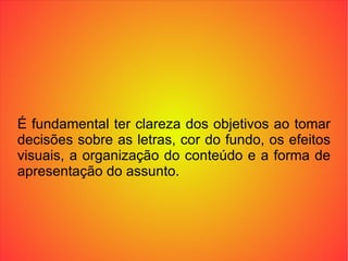 É fundamental ter clareza dos objetivos ao tomar decisões sobre as letras, cor do fundo, os efeitos visuais, a organização do conteúdo e a forma de apresentação do assunto. 