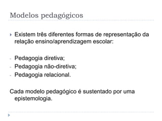 Modelos pedagógicos

   Existem três diferentes formas de representação da
    relação ensino/aprendizagem escolar:

-   Pedagogia diretiva;
-   Pedagogia não-diretiva;
-   Pedagogia relacional.

Cada modelo pedagógico é sustentado por uma
 epistemologia.
 