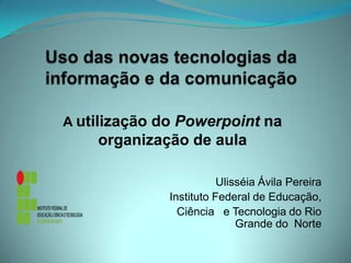 Uso das novas tecnologias da informação e da comunicação A utilização do Powerpoint na organização de aula  Ulisséia Ávila Pereira             Instituto Federal de Educação,                                Ciência   e Tecnologia do Rio                     Grande do  Norte 