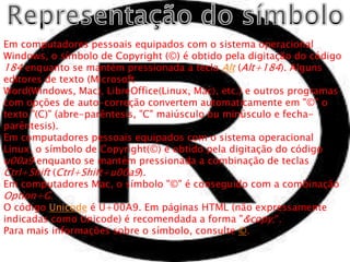 Em computadores pessoais equipados com o sistema operacional
Windows, o símbolo de Copyright (©) é obtido pela digitação do código
184 enquanto se mantém pressionada a tecla Alt (Alt+184). Alguns
editores de texto (Microsoft
Word(Windows, Mac), LibreOffice(Linux, Mac), etc.) e outros programas
com opções de auto-correção convertem automaticamente em "©" o
texto "(C)" (abre-parêntesis, "C" maiúsculo ou minúsculo e fecha-
parêntesis).
Em computadores pessoais equipados com o sistema operacional
Linux, o símbolo de Copyright(©) é obtido pela digitação do código
u00a9 enquanto se mantém pressionada a combinação de teclas
Ctrl+Shift (Ctrl+Shift+u00a9).
Em computadores Mac, o símbolo "©" é conseguido com a combinação
Option+G.
O código Unicode é U+00A9. Em páginas HTML (não expressamente
indicadas como Unicode) é recomendada a forma "&copy;".
Para mais informações sobre o símbolo, consulte ©.
 