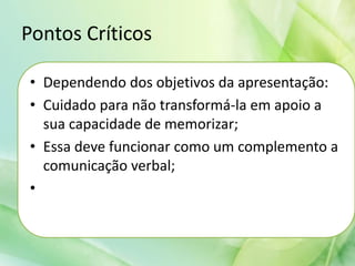Pontos Críticos
• Dependendo dos objetivos da apresentação:
• Cuidado para não transformá-la em apoio a
sua capacidade de memorizar;
• Essa deve funcionar como um complemento a
comunicação verbal;
•
 