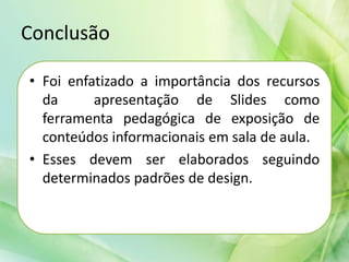 Conclusão
• Foi enfatizado a importância dos recursos
da apresentação de Slides como
ferramenta pedagógica de exposição de
conteúdos informacionais em sala de aula.
• Esses devem ser elaborados seguindo
determinados padrões de design.
 