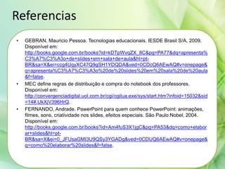 Referencias
• GEBRAN, Mauricio Pessoa. Tecnologias educacionais. IESDE Brasil S/A, 2009.
Disponível em:
http://books.google.com.br/books?id=kDTpWvqZX_8C&pg=PA77&dq=apresenta%
C3%A7%C3%A3o+de+slides+em+sala+de+aula&hl=pt-
BR&sa=X&ei=ccg4UqyXC47Q9gSH1YDQDA&ved=0CDcQ6AEwAQ#v=onepage&
q=apresenta%C3%A7%C3%A3o%20de%20slides%20em%20sala%20de%20aula
&f=false.
• MEC define regras de distribuição e compra do notebook dos professores.
Disponível em:
http://convergenciadigital.uol.com.br/cgi/cgilua.exe/sys/start.htm?infoid=15032&sid
=14#.UkXjV396HrQ.
• FERNANDO, Andrade. PowerPoint para quem conhece PowerPoint: animações,
filmes, sons, criatividade nos slides, efeitos especiais. São Paulo:Nobel, 2004.
Disponível em:
http://books.google.com.br/books?id=Am4fuS3X1jgC&pg=PA53&dq=como+elabor
ar+slides&hl=pt-
BR&sa=X&ei=0_JFUsaGMI3U9QSy3YGADg&ved=0CDUQ6AEwAQ#v=onepage&
q=como%20elaborar%20slides&f=false.
 