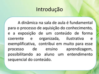 Introdução
A dinâmica na sala de aula é fundamental
para o processo de aquisição do conhecimento,
e a exposição de um conteúdo de forma
coerente e organizada, ilustrativa e
exemplificativa, contribui em muito para esse
processo de ensino aprendizagem,
possibilitando ao aluno um entendimento
sequencial do conteúdo.
 