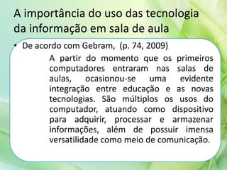 A importância do uso das tecnologia
da informação em sala de aula
• De acordo com Gebram, (p. 74, 2009)
A partir do momento que os primeiros
computadores entraram nas salas de
aulas, ocasionou-se uma evidente
integração entre educação e as novas
tecnologias. São múltiplos os usos do
computador, atuando como dispositivo
para adquirir, processar e armazenar
informações, além de possuir imensa
versatilidade como meio de comunicação.
 