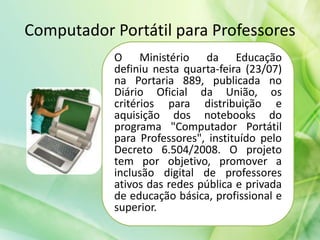 Computador Portátil para Professores
O Ministério da Educação
definiu nesta quarta-feira (23/07)
na Portaria 889, publicada no
Diário Oficial da União, os
critérios para distribuição e
aquisição dos notebooks do
programa "Computador Portátil
para Professores", instituído pelo
Decreto 6.504/2008. O projeto
tem por objetivo, promover a
inclusão digital de professores
ativos das redes pública e privada
de educação básica, profissional e
superior.
 