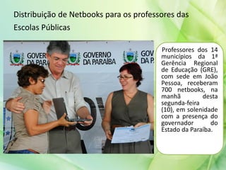 Distribuição de Netbooks para os professores das
Escolas Públicas
Professores dos 14
municípios da 1ª
Gerência Regional
de Educação (GRE),
com sede em João
Pessoa, receberam
700 netbooks, na
manhã desta
segunda-feira
(10), em solenidade
com a presença do
governador do
Estado da Paraíba.
 