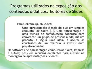 Programas utilizados na exposição dos
conteúdos didáticos: Editores de Slides
Para Gebram, (p. 76, 2009):
Uma apresentação é mais do que um simples
conjunto de Slides [...]. Uma apresentação é
uma técnica de comunicação poderosa para
convencer um grupo de pessoas a adquirir um
produto, a seguir uma ideia, a aceitar as
conclusões de um relatório, a investir num
projeto inovador.
Os softwares de apresentação como (PowerPoint, Impress
e outros) possuem recursos excelentes para auxiliar na
montagem de apresentações eficientes.
 