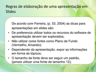 Regras de elaboração de uma apresentação em
Slides
De acordo com Ferreira, (p. 53, 2004) as dicas para
apresentações em slides são:
• De preferencia utilizar todos os recursos do software de
apresentação devem ser explorados;
• Não utilizar cores fortes como Plano de Fundo
(Vermelho, Amarelo);
• Dependendo da apresentação, expor as informações
em forma de tópicos;
• O tamanho da fonte deve ser seguir um padrão,
(jamais utilizar uma fonte de tamanho 12);
 
