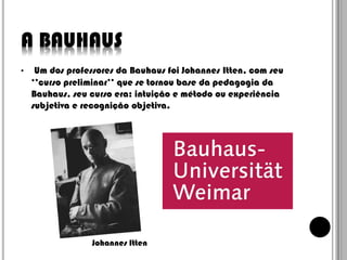A BAUHAUS
•

Um dos professores da Bauhaus foi Johannes Itten, com seu
‘’curso preliminar’’ que se tornou base da pedagogia da
Bauhaus, seu curso era: intuição e método ou experiência
subjetiva e recognição objetiva.

Johannes Itten

 