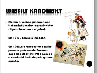 WASSILY KANDINSKY
•

Os seus primeiros quadros ainda
tinham influencias impressionistas
(figuras humanas e objetos).

•

Em 1917, passou a lecionar.

•

Em 1922,ele recebeu um convite
para ser professor da Bauhaus,
onde trabalhou até 1933 quando
a escola foi fechada pelo governo
nazista.

 