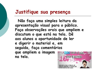 Justifique sua presença
Não faça uma simples leitura da
apresentação visual para o público.
Faça observações orais que ampliem e
discutam o que está na tela. Dê
aos alunos a oportunidade de ler
e digerir o material e, em
seguida, faça comentários
que ampliem a imagem
na tela.

 