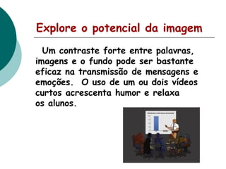 Explore o potencial da imagem
Um contraste forte entre palavras,
imagens e o fundo pode ser bastante
eficaz na transmissão de mensagens e
emoções. O uso de um ou dois vídeos
curtos acrescenta humor e relaxa
os alunos.

 