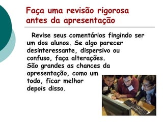 Faça uma revisão rigorosa
antes da apresentação
Revise seus comentários fingindo ser
um dos alunos. Se algo parecer
desinteressante, dispersivo ou
confuso, faça alterações.
São grandes as chances da
apresentação, como um
todo, ficar melhor
depois disso.

 