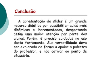 Conclusão
A apresentação de slides é um grande
recurso didático por possibilitar aulas mais
dinâmicas e incrementadas, despertando
assim uma maior atenção por parte dos
alunos. Porém, é preciso cuidados no uso
desta ferramenta. Sua versatilidade deve
ser explorada de forma a apoiar a palestra
do professor, e não cativar ao ponto de
ofuscá-la.

 