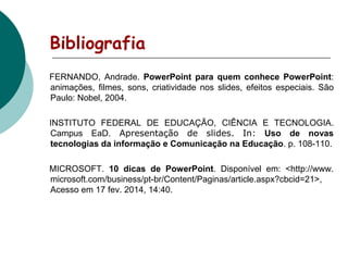 Bibliografia
FERNANDO, Andrade. PowerPoint para quem conhece PowerPoint:
animações, filmes, sons, criatividade nos slides, efeitos especiais. São
Paulo: Nobel, 2004.
INSTITUTO FEDERAL DE EDUCAÇÃO, CIÊNCIA E TECNOLOGIA.
Campus EaD. Apresentação de slides. In: Uso de novas
tecnologias da informação e Comunicação na Educação. p. 108-110.
MICROSOFT. 10 dicas de PowerPoint. Disponível em: <http://www.
microsoft.com/business/pt-br/Content/Paginas/article.aspx?cbcid=21>,
Acesso em 17 fev. 2014, 14:40.

 
