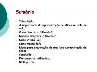 Sumário
o
o

o

o
o
o
o

o
o

o

Introdução;
A importância da apresentação de slides na sala de
aula;
Como devemos utilizá-la?;
Quando devemos utilizá-la?;
Onde utilizá-la?;
Como montá-la?;
Dicas para elaboração de uma boa apresentação de
slides;
Conclusão;
Ferramentas utilizadas;
Bibliografia

 