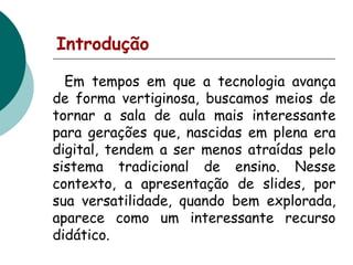 Introdução
Em tempos em que a tecnologia avança
de forma vertiginosa, buscamos meios de
tornar a sala de aula mais interessante
para gerações que, nascidas em plena era
digital, tendem a ser menos atraídas pelo
sistema tradicional de ensino. Nesse
contexto, a apresentação de slides, por
sua versatilidade, quando bem explorada,
aparece como um interessante recurso
didático.

 