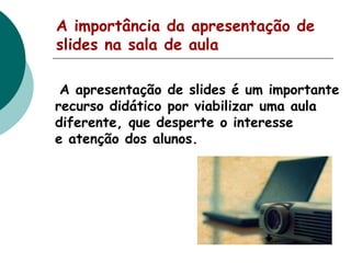 A importância da apresentação de
slides na sala de aula
A apresentação de slides é um importante
recurso didático por viabilizar uma aula
diferente, que desperte o interesse
e atenção dos alunos.

 