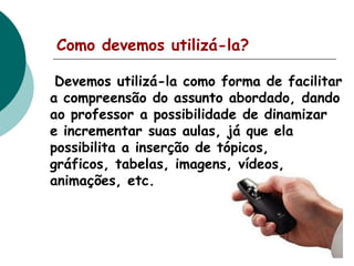 Como devemos utilizá-la?
Devemos utilizá-la como forma de facilitar
a compreensão do assunto abordado, dando
ao professor a possibilidade de dinamizar
e incrementar suas aulas, já que ela
possibilita a inserção de tópicos,
gráficos, tabelas, imagens, vídeos,
animações, etc.

 