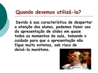 Quando devemos utilizá-la?
Devido à sua característica de despertar
a atenção dos alunos, podemos fazer uso
da apresentação de slides em quase
todos os momentos da aula, tomando o
cuidado para que a apresentação não
fique muito extensa, sob risco de
deixá-la monótona.

 