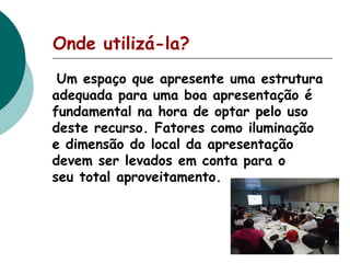 Onde utilizá-la?
Um espaço que apresente uma estrutura
adequada para uma boa apresentação é
fundamental na hora de optar pelo uso
deste recurso. Fatores como iluminação
e dimensão do local da apresentação
devem ser levados em conta para o
seu total aproveitamento.

 