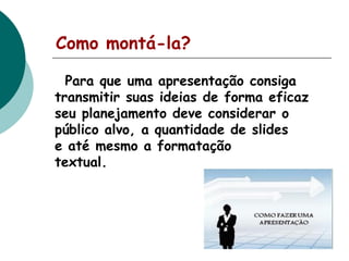 Como montá-la?
Para que uma apresentação consiga
transmitir suas ideias de forma eficaz
seu planejamento deve considerar o
público alvo, a quantidade de slides
e até mesmo a formatação
textual.

 