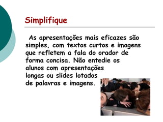 Simplifique
As apresentações mais eficazes são
simples, com textos curtos e imagens
que refletem a fala do orador de
forma concisa. Não entedie os
alunos com apresentações
longas ou slides lotados
de palavras e imagens.

 