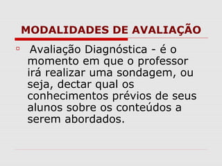 MODALIDADES DE AVALIAÇÃO
Avaliação Diagnóstica - é o
momento em que o professor
irá realizar uma sondagem, ou
seja, dectar qual os
conhecimentos prévios de seus
alunos sobre os conteúdos a
serem abordados.