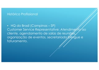Histórico Profissional
• HQ do Brasil (Campinas – SP)
Customer Service Representative: Atendimento ao
cliente, agendamento de salas de reuniões,
organização de eventos, secretariado bilingue e
faturamento.
 