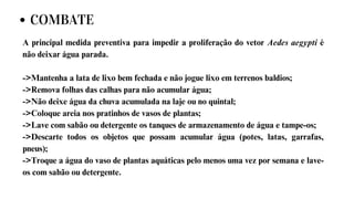 A principal medida preventiva para impedir a proliferação do vetor Aedes aegypti é
não deixar água parada.
->Mantenha a lata de lixo bem fechada e não jogue lixo em terrenos baldios;
->Remova folhas das calhas para não acumular água;
->Não deixe água da chuva acumulada na laje ou no quintal;
->Coloque areia nos pratinhos de vasos de plantas;
->Lave com sabão ou detergente os tanques de armazenamento de água e tampe-os;
->Descarte todos os objetos que possam acumular água (potes, latas, garrafas,
pneus);
->Troque a água do vaso de plantas aquáticas pelo menos uma vez por semana e lave-
os com sabão ou detergente.
COMBATE
 
