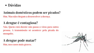 Dúvidas
Animais domésticos podem ser picados?
Sim. Mas não chegam a desenvolver a doença.
A dengue é contagiosa?
Não. Quem está doente não passa o vírus para outra
pessoa. A transmissão só acontece pela picada do
mosquito.
A dengue pode matar?
Sim, nos casos mais graves.
 