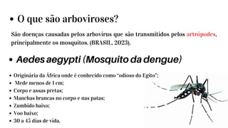 O que são arboviroses?
São doenças causadas pelos arbovírus que são transmitidos pelos artrópodes,
principalmente os mosquitos. (BRASIL, 2023).
Aedes aegypti (Mosquito da dengue)
Originária da África onde é conhecido como “odioso do Egito”;
Mede menos de 1 cm;
Corpo e assas pretas;
Manchas brancas no corpo e nas patas;
Zumbido baixo;
Voo baixo;
30 a 45 dias de vida.
 