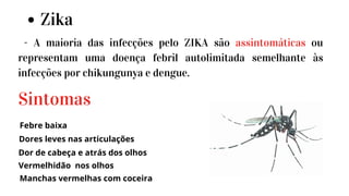Zika
- A maioria das infecções pelo ZIKA são assintomáticas ou
representam uma doença febril autolimitada semelhante às
infecções por chikungunya e dengue.
Febre baixa
Sintomas
Dores leves nas articulações
Vermelhidão nos olhos
Dor de cabeça e atrás dos olhos
Manchas vermelhas com coceira
 