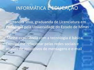 INFORMÁTICA E EDUCAÇÃO
Alessandra Silva, graduanda de Licenciatura em
Pedagogia pela Universidade do Estado de Minas
Gerais.
Minha experiência com a tecnologia é básica.
Consigo me relacionar pelas redes sociais e
através de aplicativos de mensagens e e-mail.
 