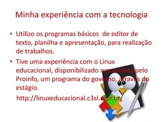 • Utilizo os programas básicos de editor de
texto, planilha e apresentação, para realização
de trabalhos.
• Tive uma experiência com o Linux
educacional, disponibilizado nas escolas pelo
Proinfo, um programa do governo, através do
estágio.
http://linuxeducacional.c3sl.ufpr.br/
Minha experiência com a tecnologia
 