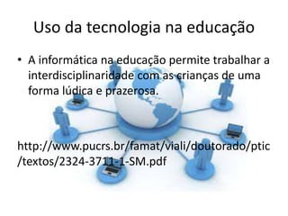 Uso da tecnologia na educação
• A informática na educação permite trabalhar a
interdisciplinaridade com as crianças de uma
forma lúdica e prazerosa.
http://www.pucrs.br/famat/viali/doutorado/ptic
/textos/2324-3711-1-SM.pdf
 
