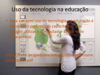 • Para um bom uso da tecnologia na educação é
necessário professores capacitados, que
saibam utilizar o computador como meio
educacional.
http://ffalm.br/gied/site/artigos/diferentesusosc
omputador.pdf
Uso da tecnologia na educação
 