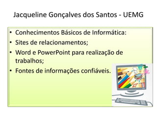 Jacqueline Gonçalves dos Santos - UEMG
• Conhecimentos Básicos de Informática:
• Sites de relacionamentos;
• Word e PowerPoint para realização de
trabalhos;
• Fontes de informações confiáveis.
 