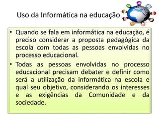 Uso da Informática na educação
• Quando se fala em informática na educação, é
preciso considerar a proposta pedagógica da
escola com todas as pessoas envolvidas no
processo educacional.
• Todas as pessoas envolvidas no processo
educacional precisam debater e definir como
será a utilização da informática na escola e
qual seu objetivo, considerando os interesses
e as exigências da Comunidade e da
sociedade.
 